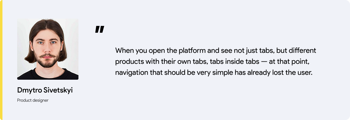 Designers quote: When you open the platform and see not just tabs, but different products with their own tabs, tabs inside tabs — at that point, navigation that should be very simple has already lost the user.