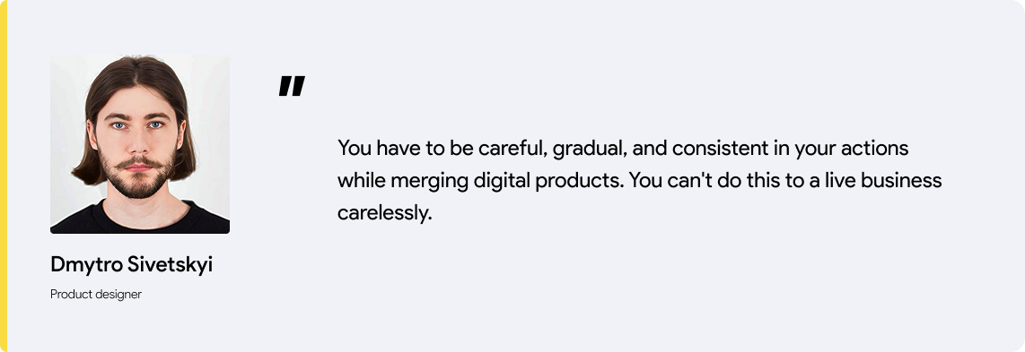 designer's quote: You have to be careful, gradual, and consistent in your actions while merging digital products. You can't do this to a live business carelessly.