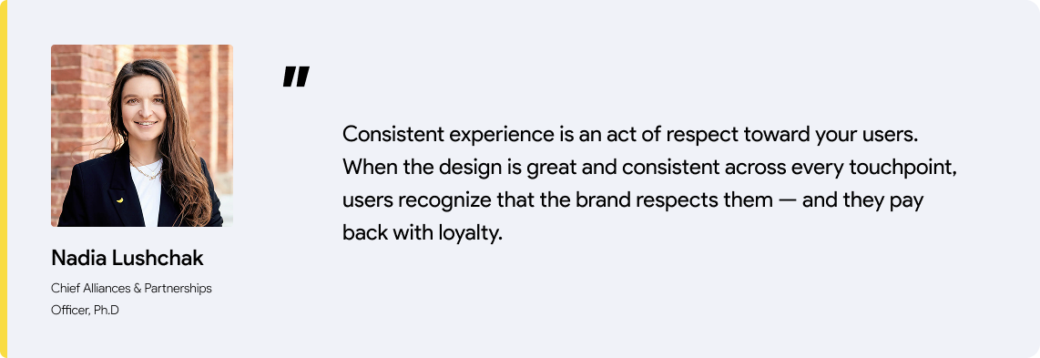 Consistent experience is an act of respect toward your users. When the design is great and consistent across every touchpoint, users recognize that the brand respects them — and they pay back with loyalty.