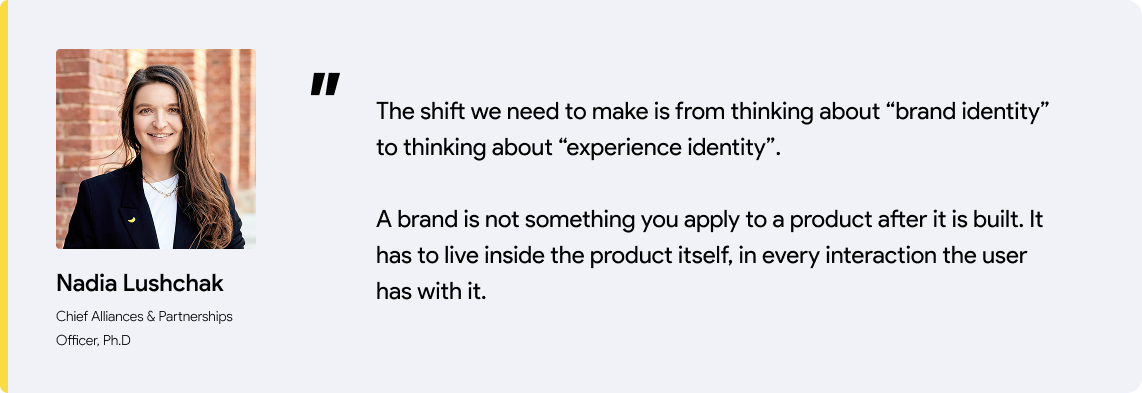 Nadia's quote: The shift we need to make is from thinking about “brand identity” to thinking about “experience identity”. A brand is not something you apply to a product after it is built. It has to live inside the product itself, in every interaction the user has with it.