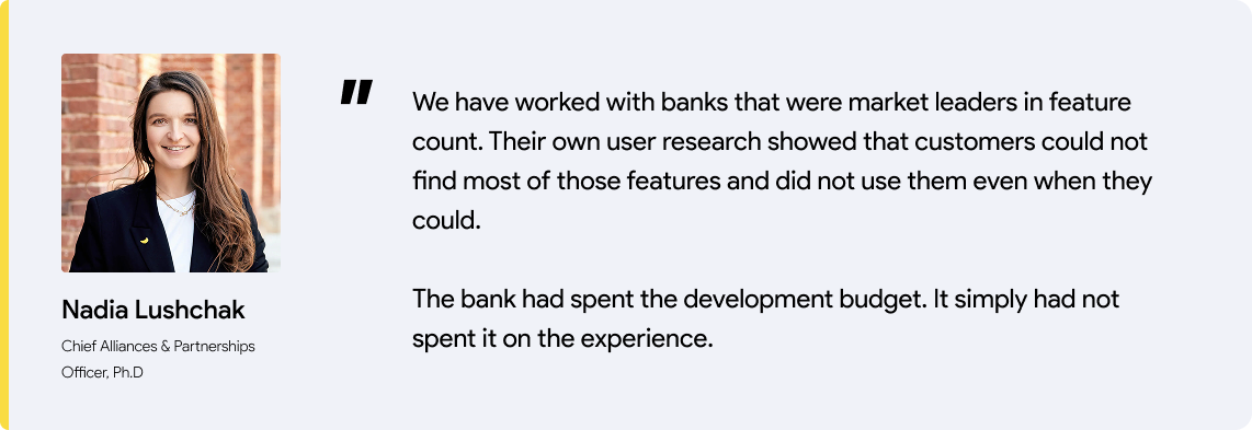 Nadia's quote: We have worked with banks that were market leaders in feature count. Their own user research showed that customers could not find most of those features and did not use them even when they could.   The bank had spent the development budget. It simply had not spent it on the experience.